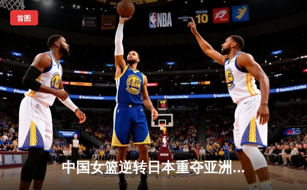 中国女篮逆转日本重夺亚洲杯冠军 韩旭独揽26分统治内线