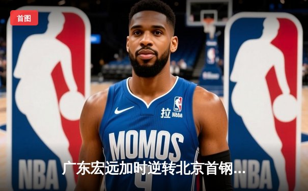 广东宏远加时逆转北京首钢，周琦28+15统治内线，杜锋战术调整成胜负手