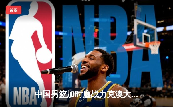 中国男篮加时鏖战力克澳大利亚 周琦28+15统治内线