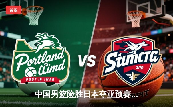 中国男篮险胜日本夺亚预赛关键战，胡金秋26+14统治内线