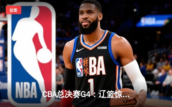 CBA总决赛G4：辽篮惊险取胜，总比分3-1夺得赛点