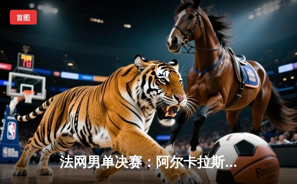 法网男单决赛：阿尔卡拉斯鏖战五盘险胜兹维列夫，首夺火枪手杯创历史