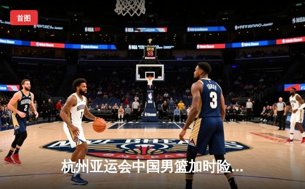 杭州亚运会中国男篮加时险胜韩国 张镇麟21分胡金秋制胜封盖