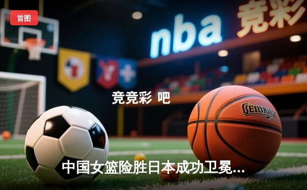 中国女篮险胜日本成功卫冕 韩旭23+12主宰内线夺亚洲杯冠军