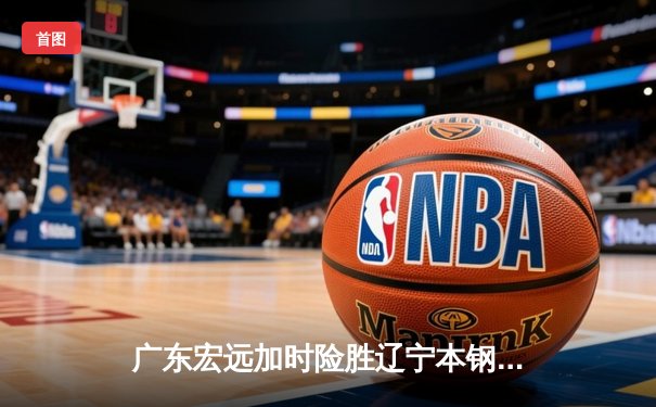 广东宏远加时险胜辽宁本钢 CBA半决赛上演史诗级对决