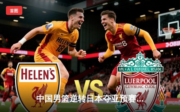 中国男篮逆转日本夺亚预赛关键战，胡金秋24+12统治内线