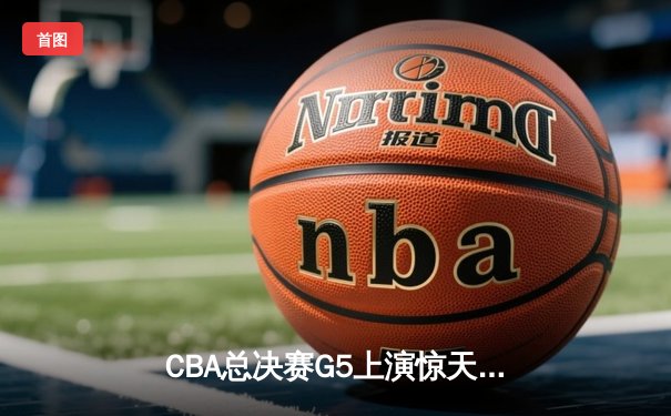 CBA总决赛G5上演惊天逆转 辽宁末节发威力克广东夺赛点