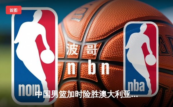 中国男篮加时险胜澳大利亚，周琦27+12统治内线创个人国际赛新高