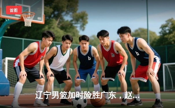 辽宁男篮加时险胜广东，赵继伟33分导演惊天逆转