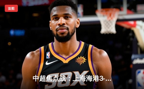 中超焦点战：上海海港3-2力克山东泰山，武磊双响领跑射手榜