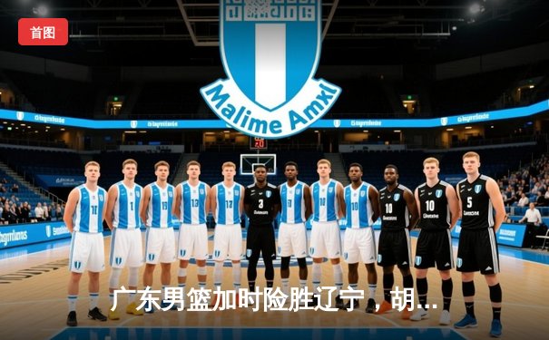 广东男篮加时险胜辽宁，胡明轩狂砍38分率队挺进总决赛