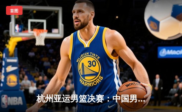 杭州亚运男篮决赛：中国男篮险胜菲律宾，成功卫冕亚运金牌