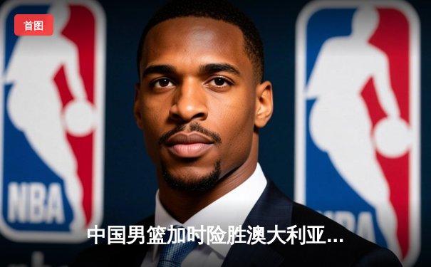 中国男篮加时险胜澳大利亚，周琦独砍28分17篮板率队挺进四强