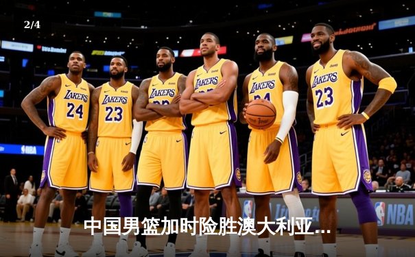 中国男篮加时险胜澳大利亚 周琦27+12统治内线 赵睿关键三分定乾坤 - 2