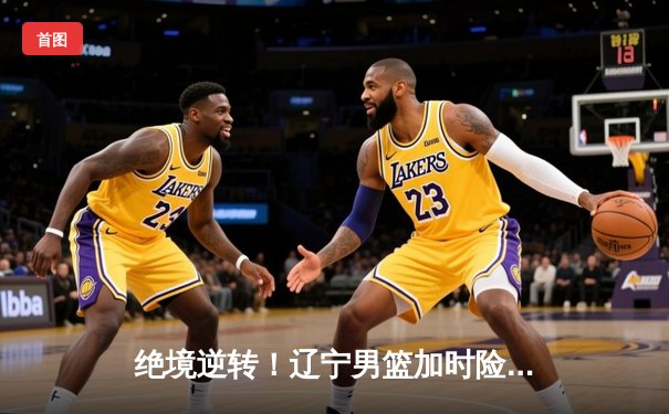 绝境逆转！辽宁男篮加时险胜广东，总决赛鏖战再显王者底蕴