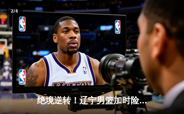 绝境逆转！辽宁男篮加时险胜广东，总决赛鏖战再显王者底蕴 - 2