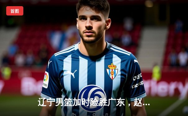 辽宁男篮加时险胜广东，赵继伟33分导演逆转，CBA总决赛悬念再起