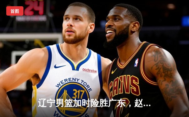 辽宁男篮加时险胜广东，赵继伟35+9率队夺赛点