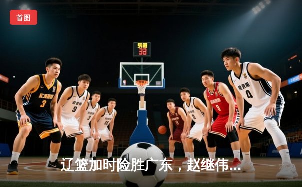 辽篮加时险胜广东，赵继伟37分创生涯新高，总决赛悬念延续