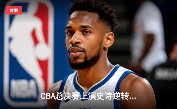 CBA总决赛上演史诗逆转 辽宁男篮加时险胜广东夺赛点