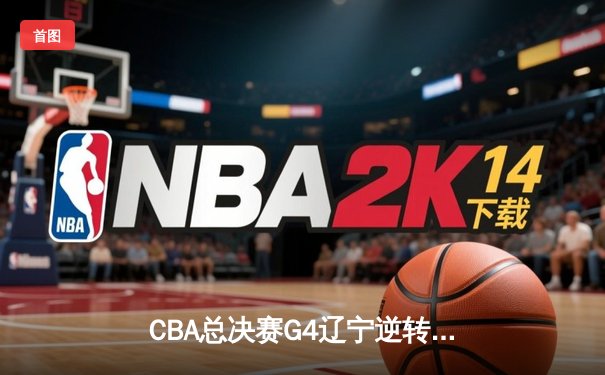 CBA总决赛G4辽宁逆转广东夺赛点 赵继伟28+9张镇麟关键三分定乾坤
