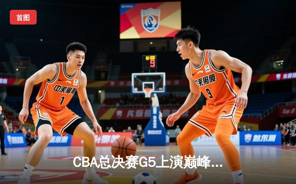 CBA总决赛G5上演巅峰对决，辽宁本钢加时险胜浙江广厦成就三连冠伟业