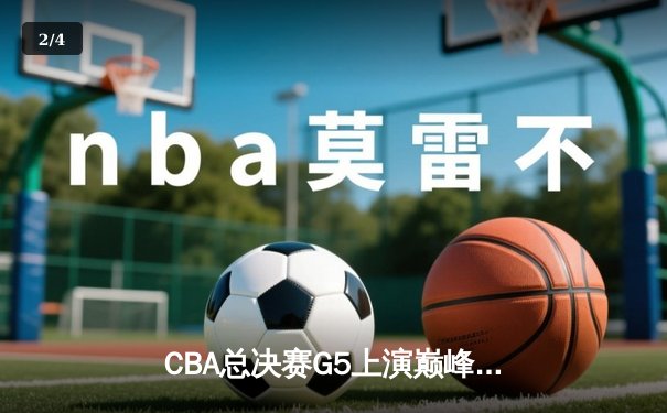 CBA总决赛G5上演巅峰对决，辽宁本钢加时险胜浙江广厦成就三连冠伟业 - 2