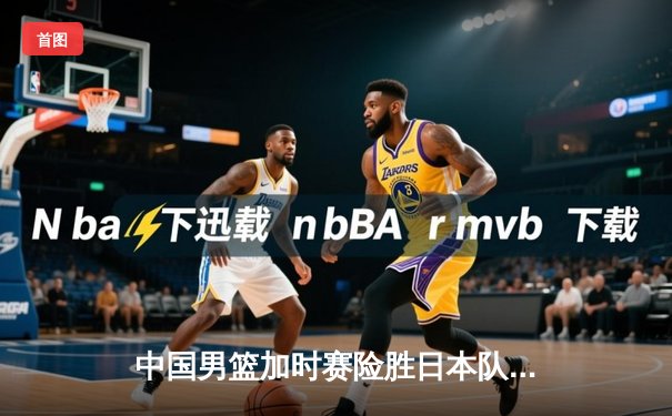 中国男篮加时赛险胜日本队，胡金秋狂砍33分17篮板闪耀亚洲杯预选赛