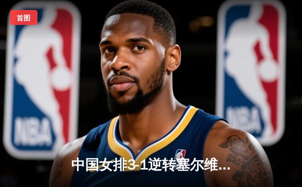 中国女排3-1逆转塞尔维亚 朱婷独砍28分率队夺世界联赛分站赛冠军