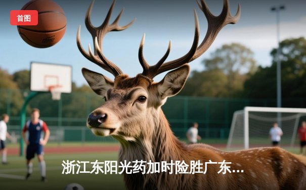 浙江东阳光药加时险胜广东华南虎，孙铭徽38分导演惊天逆转