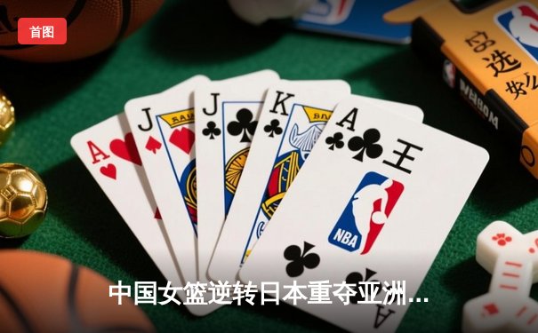 中国女篮逆转日本重夺亚洲杯 韩旭23+16统治内线李梦关键三分定乾坤
