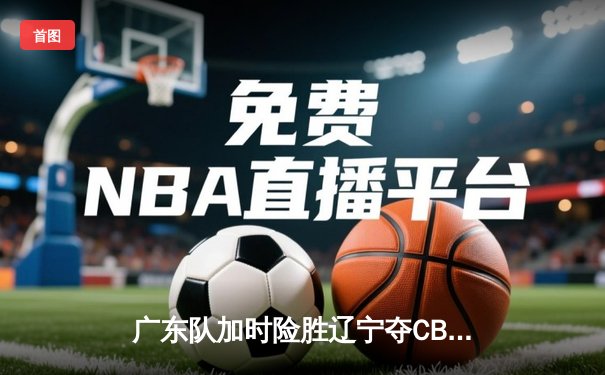 广东队加时险胜辽宁夺CBA总冠军 胡明轩荣膺FMVP