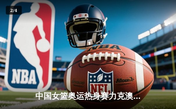 中国女篮奥运热身赛力克澳大利亚，韩旭23+9统治内线 - 2