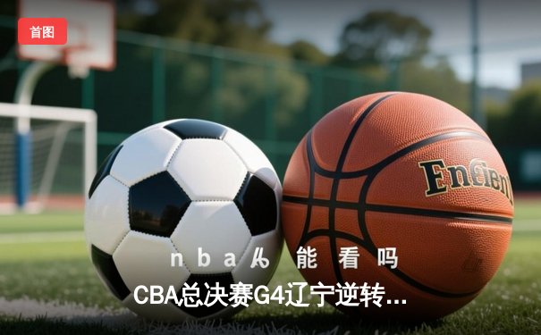 CBA总决赛G4辽宁逆转新疆夺赛点 赵继伟关键三分定乾坤
