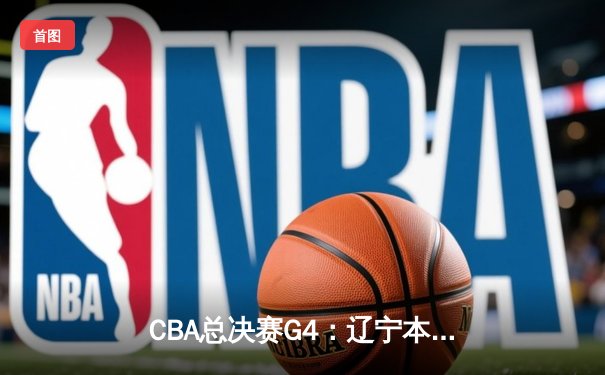 CBA总决赛G4：辽宁本钢客场逆转新疆，总分3-0夺赛点