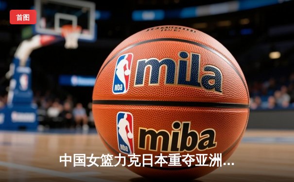中国女篮力克日本重夺亚洲杯 韩旭独揽26+10制霸内线