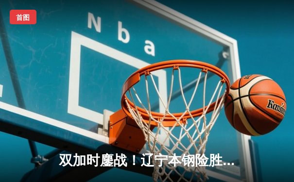 双加时鏖战！辽宁本钢险胜广东宏远，赵继伟33+12导演惊天逆转