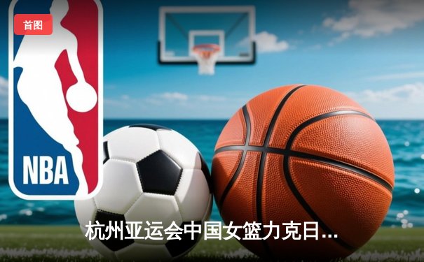杭州亚运会中国女篮力克日本成功卫冕 韩旭统治内线砍下双二十