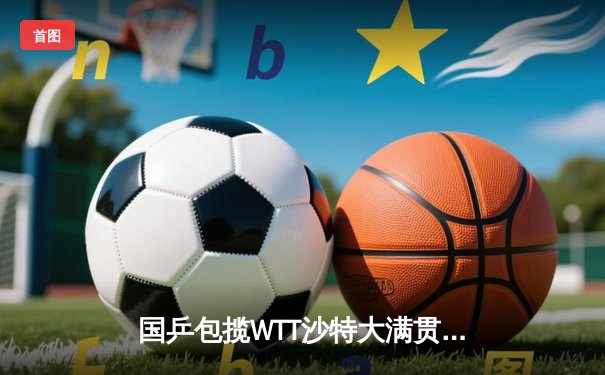 国乒包揽WTT沙特大满贯五冠 王楚钦孙颖莎单打登顶创赛季新高