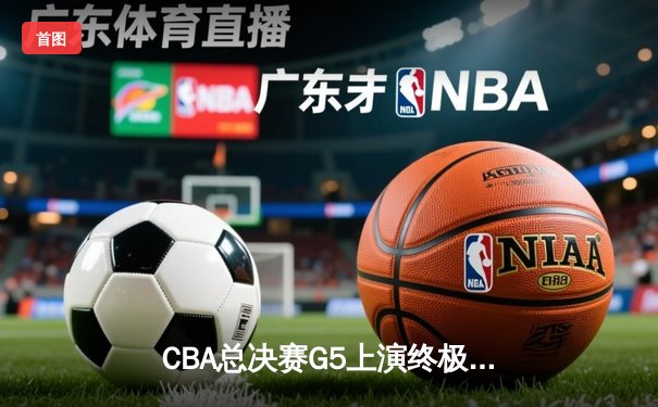 CBA总决赛G5上演终极对决，辽宁本钢逆转浙江广厦成功卫冕