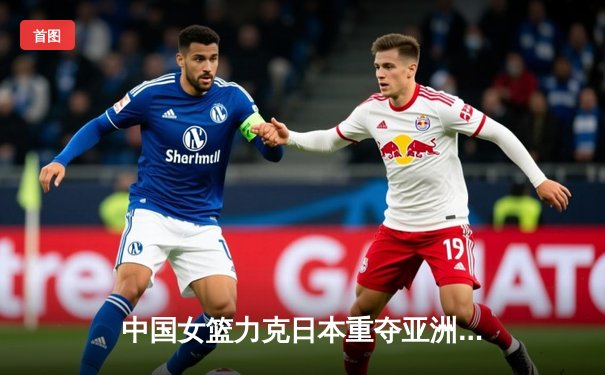 中国女篮力克日本重夺亚洲杯冠军 韩旭23+16统治内线
