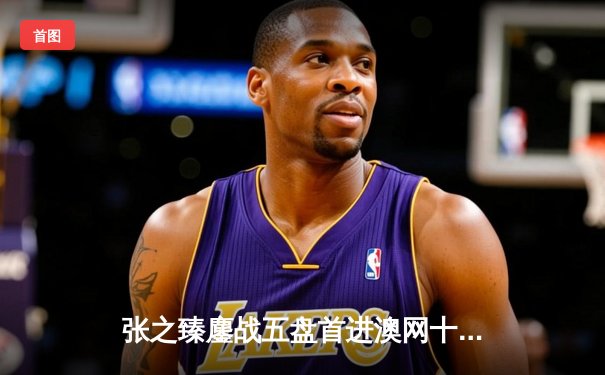 张之臻鏖战五盘首进澳网十六强，创造中国男网历史新篇章