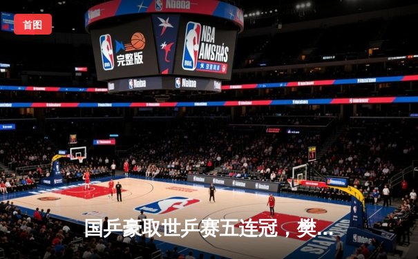 国乒豪取世乒赛五连冠，樊振东决胜局逆转彰显大心脏