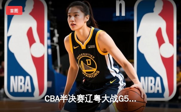 CBA半决赛辽粤大战G5：张镇麟34分创生涯新高，辽宁本钢逆转广东宏远晋级总决赛