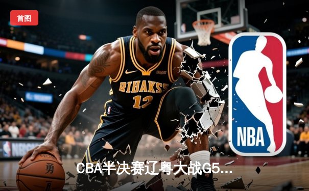 CBA半决赛辽粤大战G5：张镇麟34分创生涯新高，辽宁逆转广东晋级总决赛