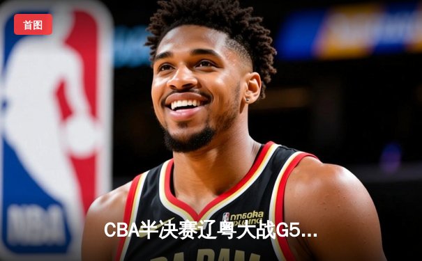 CBA半决赛辽粤大战G5：张镇麟34分创生涯新高，辽宁逆转广东晋级总决赛