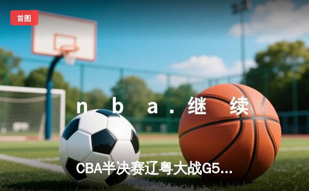 CBA半决赛辽粤大战G5：辽宁逆转广东晋级总决赛，张镇麟23分定乾坤
