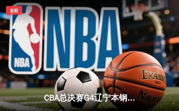 CBA总决赛G4辽宁本钢加时险胜浙江广厦 赵继伟33+11率队夺赛点